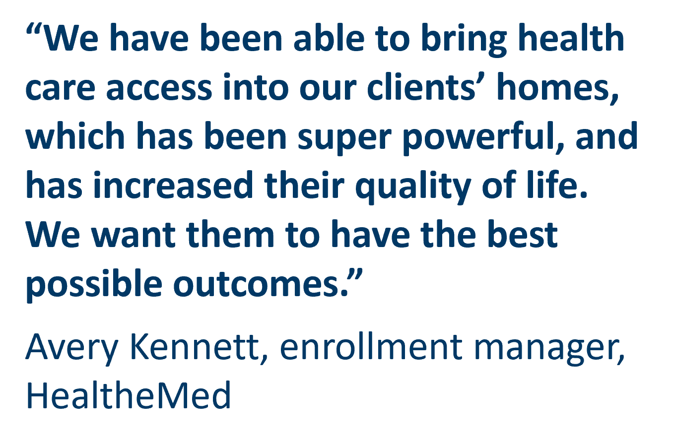 We have been able to bring health care access into our clients’ homes, which has been super powerful, and has increased their quality of life. We want them to have the best possible outcomes.