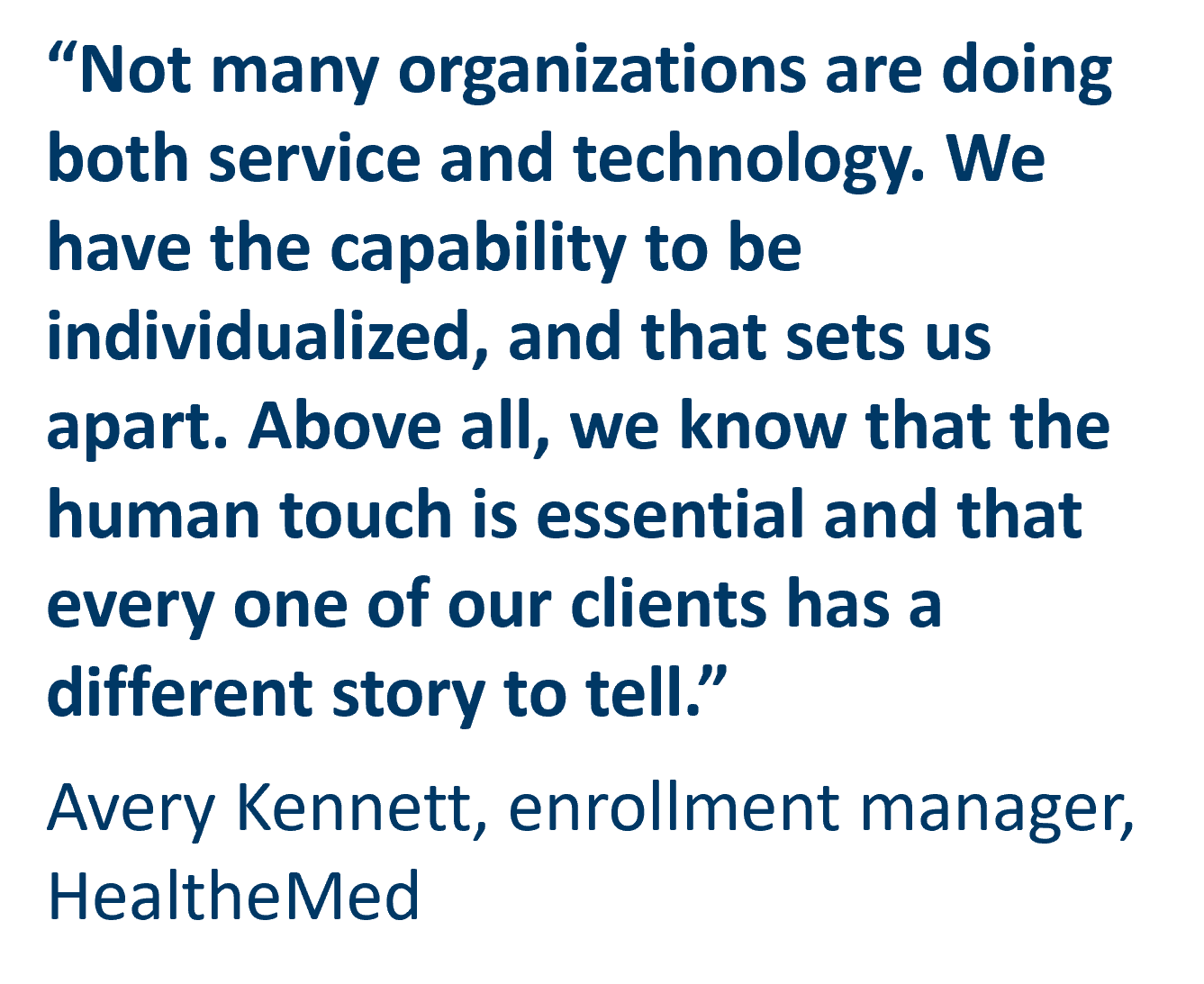 Not many organizations are doing both service and technology. We have the capability to be individualized, and that sets us apart. Above all, we know that the human touch is essential and that every one of our clients has a different story to tell.