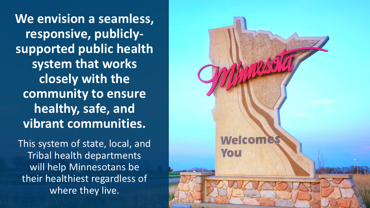 We envision a seamless, responsive, publicly-supported public health system that works closely with the community to ensure healthy, safe, and vibrant communities. This system of state, local, and Tribal health departments will help Minnesotans be their healthiest regardless of where they live.